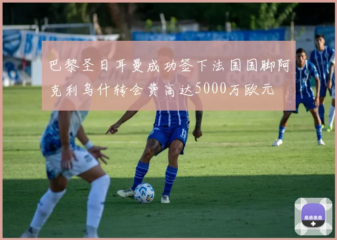巴黎圣日耳曼成功签下法国国脚阿克利乌什转会费高达5000万欧元