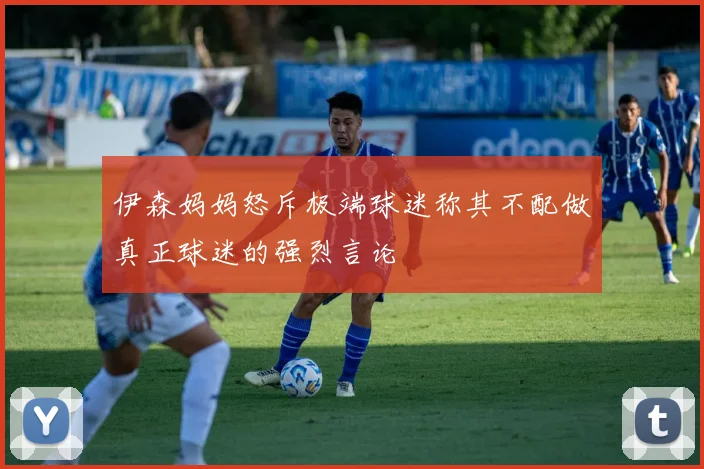 伊森妈妈怒斥极端球迷称其不配做真正球迷的强烈言论
