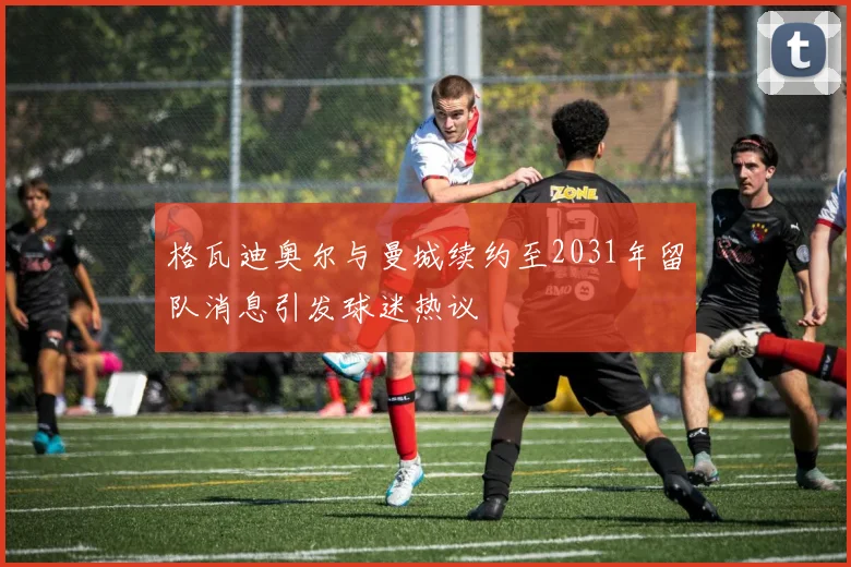 格瓦迪奥尔与曼城续约至2031年留队消息引发球迷热议