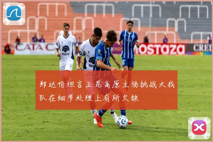 郑达伦坦言玉昆高原主场挑战大我队在细节处理上有所欠缺
