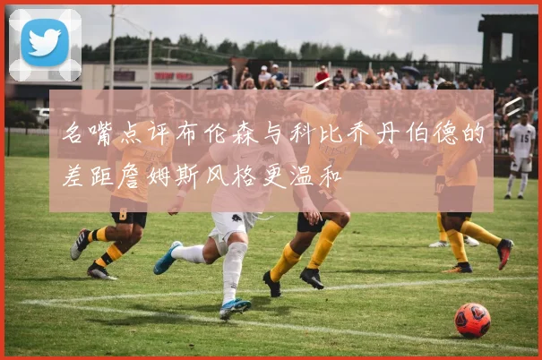 名嘴点评布伦森与科比乔丹伯德的差距詹姆斯风格更温和
