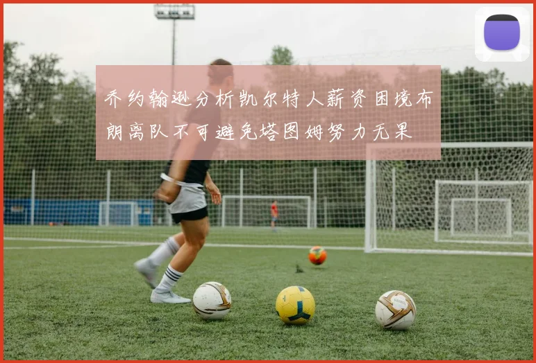 乔约翰逊分析凯尔特人薪资困境布朗离队不可避免塔图姆努力无果