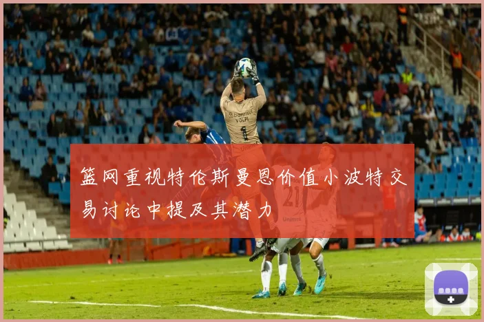 篮网重视特伦斯曼恩价值小波特交易讨论中提及其潜力