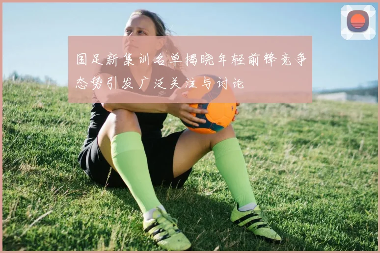 国足新集训名单揭晓年轻前锋竞争态势引发广泛关注与讨论