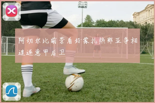 阿切尔比前景看好蒙扎热那亚争相追逐意甲后卫