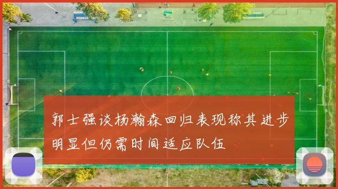 郭士强谈杨瀚森回归表现称其进步明显但仍需时间适应队伍