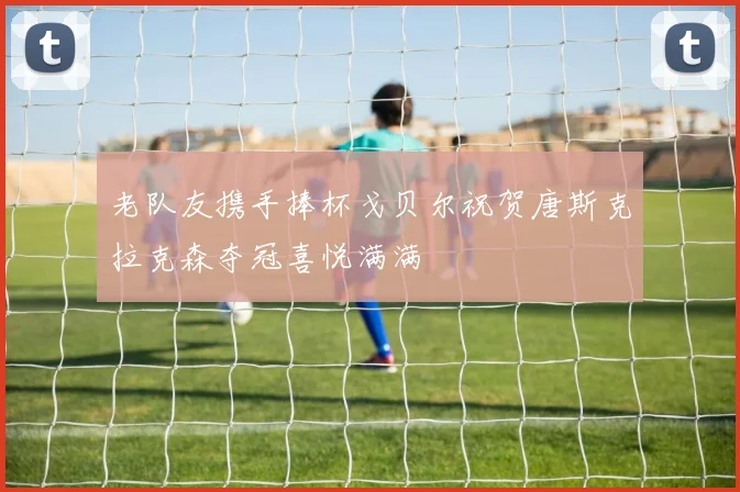 老队友携手捧杯戈贝尔祝贺唐斯克拉克森夺冠喜悦满满
