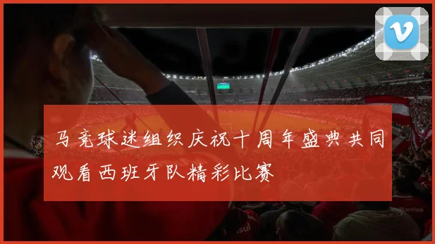 马竞球迷组织庆祝十周年盛典共同观看西班牙队精彩比赛