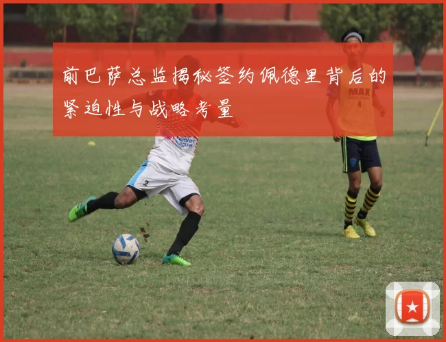 前巴萨总监揭秘签约佩德里背后的紧迫性与战略考量